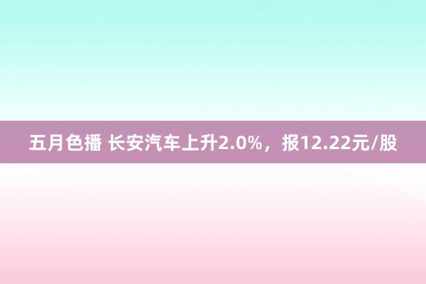 五月色播 长安汽车上升2.0%，报12.22元/股