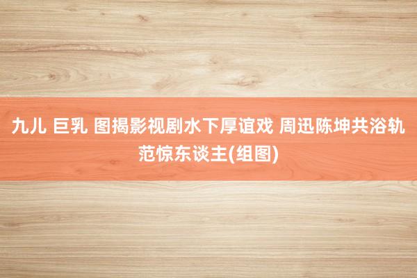 九儿 巨乳 图揭影视剧水下厚谊戏 周迅陈坤共浴轨范惊东谈主(组图)