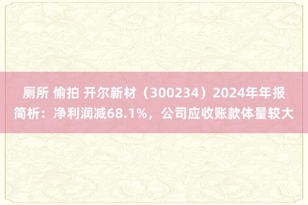 厕所 偷拍 开尔新材（300234）2024年年报简析：净利润减68.1%，公司应收账款体量较大