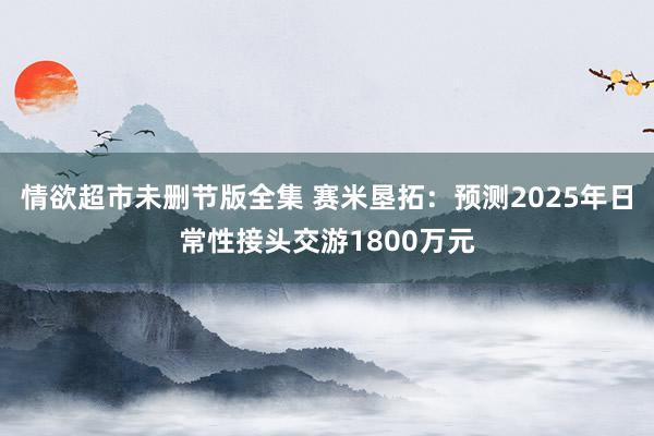 情欲超市未删节版全集 赛米垦拓：预测2025年日常性接头交游1800万元