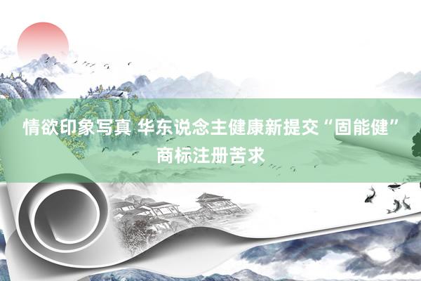 情欲印象写真 华东说念主健康新提交“固能健”商标注册苦求