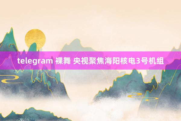 telegram 裸舞 央视聚焦海阳核电3号机组