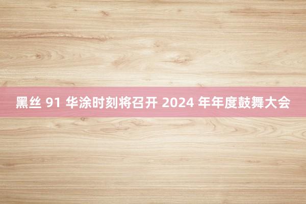 黑丝 91 华涂时刻将召开 2024 年年度鼓舞大会