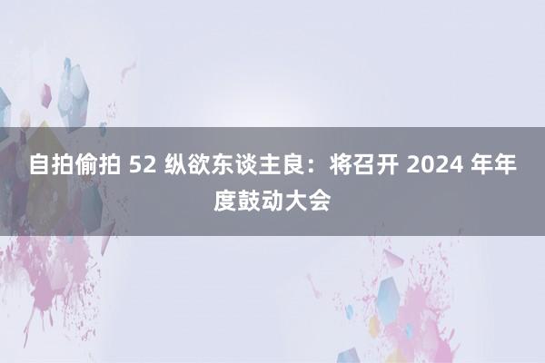 自拍偷拍 52 纵欲东谈主良：将召开 2024 年年度鼓动大会