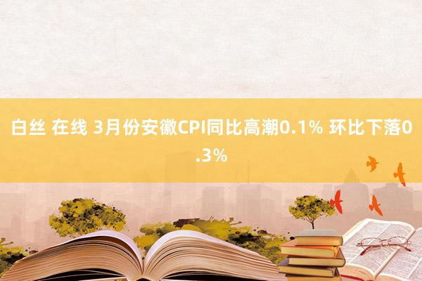白丝 在线 ﻿3月份安徽CPI同比高潮0.1% 环比下落0.3%
