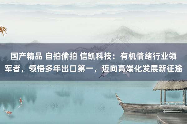 国产精品 自拍偷拍 信凯科技：有机情绪行业领军者，领悟多年出口第一，迈向高端化发展新征途