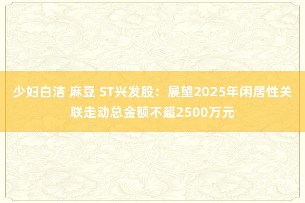 少妇白洁 麻豆 ST兴发股：展望2025年闲居性关联走动总金额不超2500万元