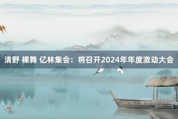 清野 裸舞 亿林集会：将召开2024年年度激动大会