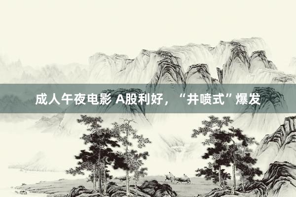 成人午夜电影 A股利好，“井喷式”爆发