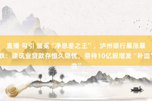 直播 勾引 加冕“净息差之王”，泸州银行暴涨暴跌：建筑业贷款存恒久隐忧，亟待10亿股增发“补血”
