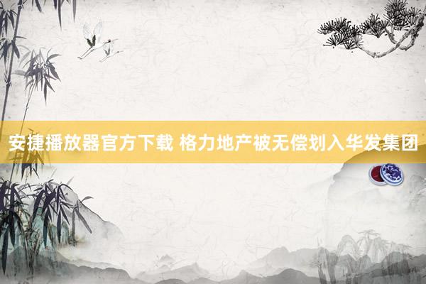 安捷播放器官方下载 格力地产被无偿划入华发集团
