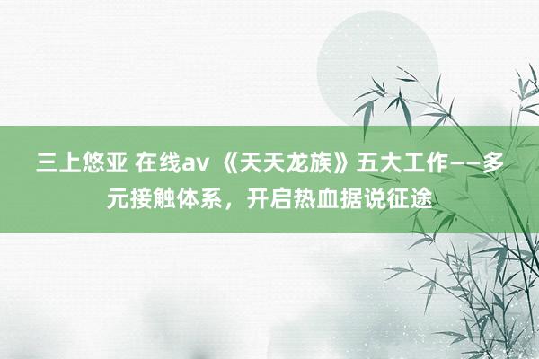 三上悠亚 在线av 《天天龙族》五大工作——多元接触体系，开启热血据说征途