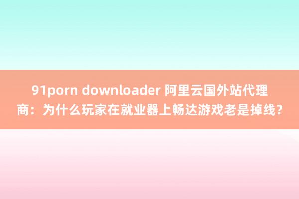 91porn downloader 阿里云国外站代理商：为什么玩家在就业器上畅达游戏老是掉线？