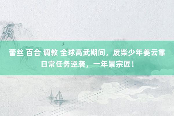 蕾丝 百合 调教 全球高武期间，废柴少年姜云靠日常任务逆袭，一年景宗匠！