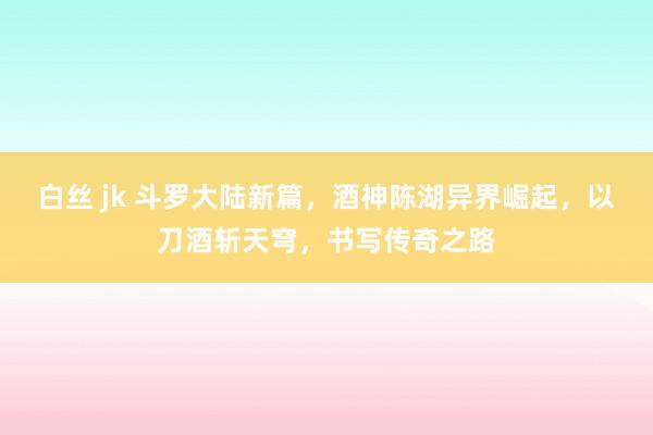 白丝 jk 斗罗大陆新篇，酒神陈湖异界崛起，以刀酒斩天穹，书写传奇之路