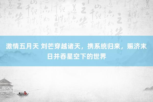 激情五月天 刘芒穿越诸天，携系统归来，赈济末日并吞星空下的世界