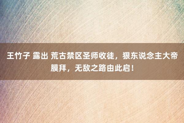 王竹子 露出 荒古禁区圣师收徒，狠东说念主大帝膜拜，无敌之路由此启！