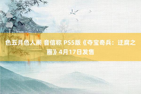 色五月色人阁 音信称 PS5版《夺宝奇兵：迂腐之圈》4月17日发售