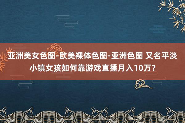 亚洲美女色图-欧美裸体色图-亚洲色图 又名平淡小镇女孩如何靠游戏直播月入10万？