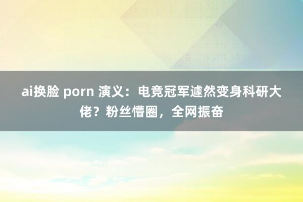 ai换脸 porn 演义：电竞冠军遽然变身科研大佬？粉丝懵圈，全网振奋
