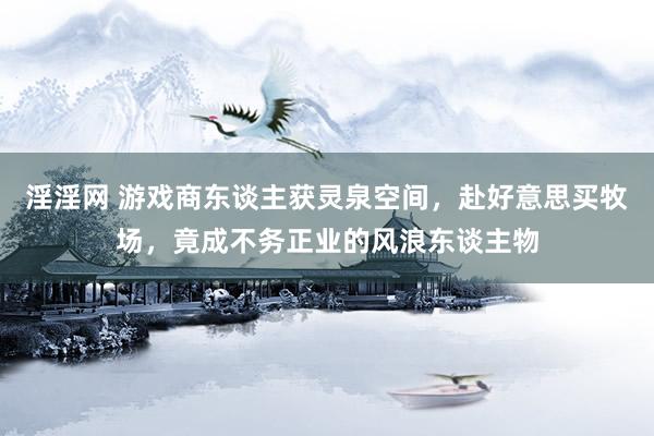 淫淫网 游戏商东谈主获灵泉空间，赴好意思买牧场，竟成不务正业的风浪东谈主物
