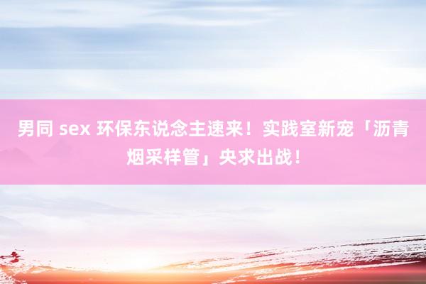 男同 sex 环保东说念主速来！实践室新宠「沥青烟采样管」央求出战！