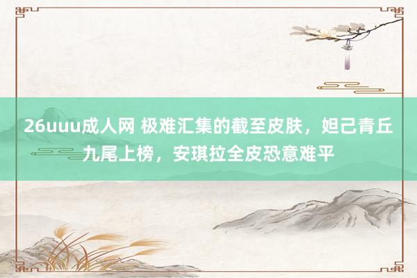 26uuu成人网 极难汇集的截至皮肤，妲己青丘九尾上榜，安琪拉全皮恐意难平