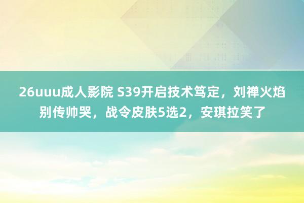 26uuu成人影院 S39开启技术笃定，刘禅火焰别传帅哭，战令皮肤5选2，安琪拉笑了