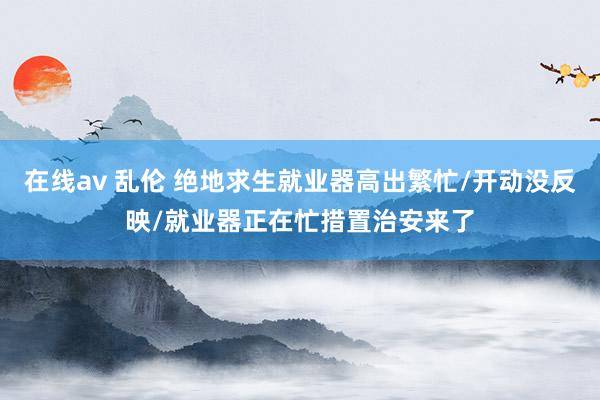 在线av 乱伦 绝地求生就业器高出繁忙/开动没反映/就业器正在忙措置治安来了