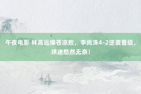 午夜电影 林高远爆苍凉败，李尚洙4-2逆袭晋级，球迷愁然无奈！
