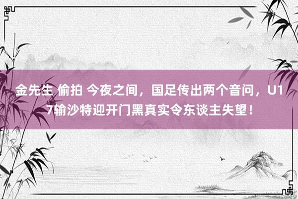 金先生 偷拍 今夜之间，国足传出两个音问，U17输沙特迎开门黑真实令东谈主失望！