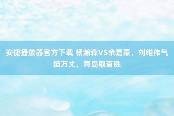 安捷播放器官方下载 杨瀚森VS余嘉豪，刘维伟气焰万丈，青岛取首胜