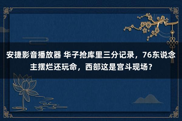 安捷影音播放器 华子抢库里三分记录，76东说念主摆烂还玩命，西部这是宫斗现场？