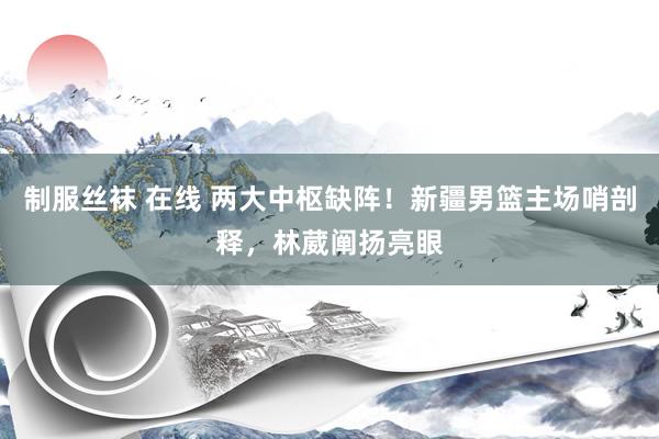 制服丝袜 在线 两大中枢缺阵！新疆男篮主场哨剖释，林葳阐扬亮眼
