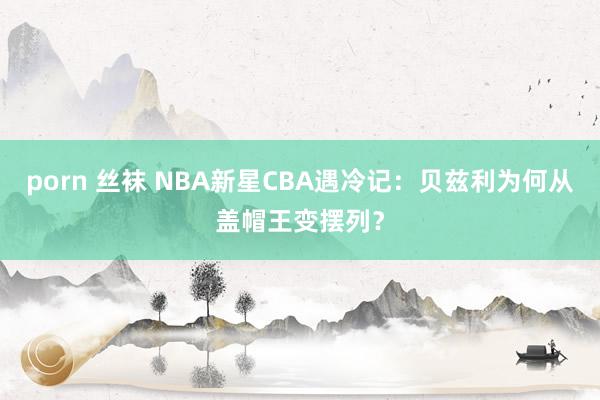 porn 丝袜 NBA新星CBA遇冷记：贝兹利为何从盖帽王变摆列？