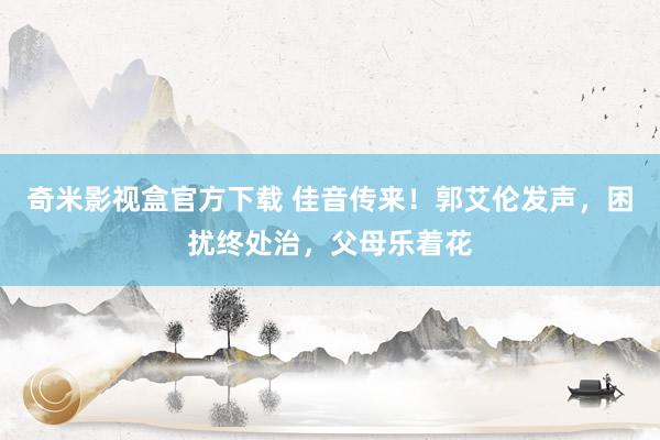 奇米影视盒官方下载 佳音传来！郭艾伦发声，困扰终处治，父母乐着花