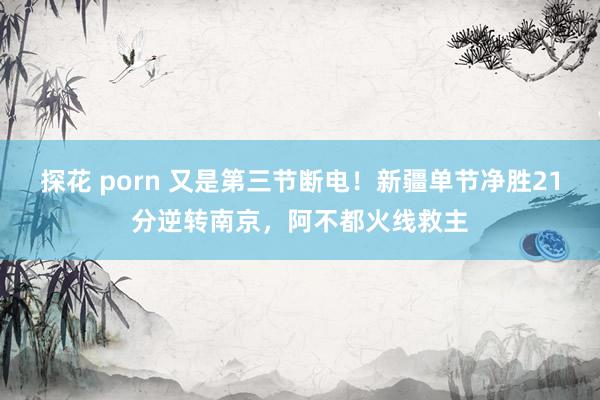 探花 porn 又是第三节断电！新疆单节净胜21分逆转南京，阿不都火线救主