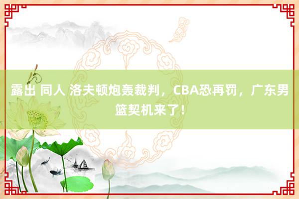 露出 同人 洛夫顿炮轰裁判，CBA恐再罚，广东男篮契机来了！