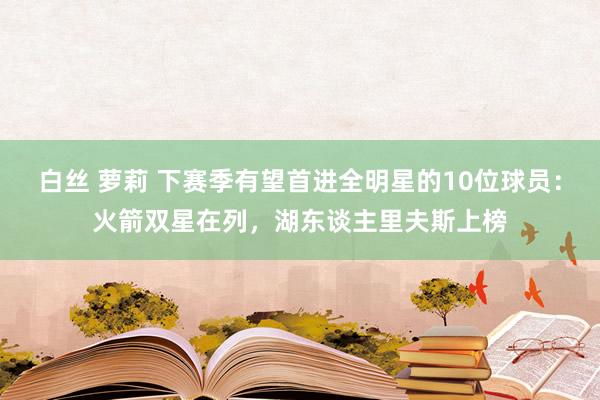 白丝 萝莉 下赛季有望首进全明星的10位球员：火箭双星在列，湖东谈主里夫斯上榜