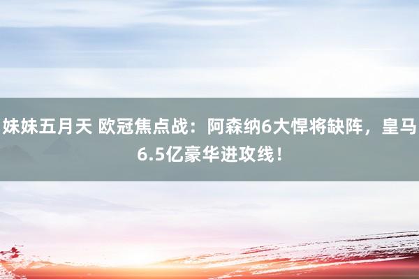 妹妹五月天 欧冠焦点战：阿森纳6大悍将缺阵，皇马6.5亿豪华进攻线！