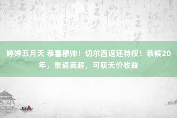 婷婷五月天 恭喜穆帅！切尔西返还特权！恭候20年，重返英超，可获天价收益