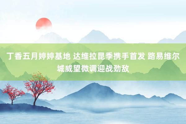 丁香五月婷婷基地 达维拉昆季携手首发 路易维尔城威望微调迎战劲敌