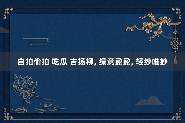 自拍偷拍 吃瓜 吉扬柳, 绿意盈盈, 轻纱唯妙