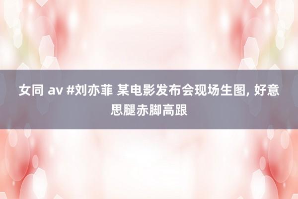 女同 av #刘亦菲 某电影发布会现场生图, 好意思腿赤脚高跟