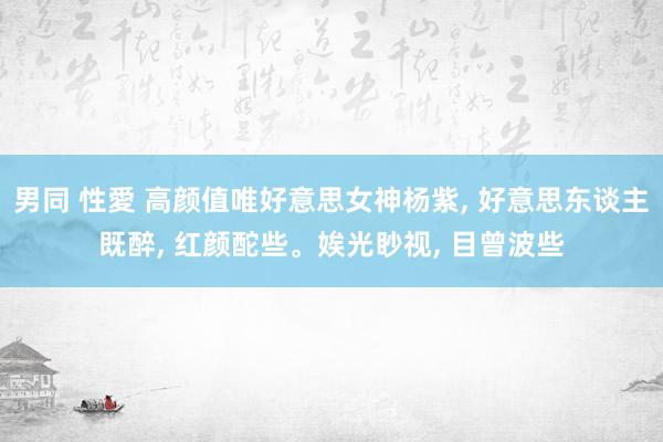 男同 性愛 高颜值唯好意思女神杨紫, 好意思东谈主既醉, 红颜酡些。娭光眇视, 目曾波些