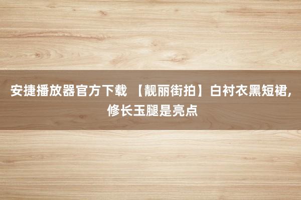 安捷播放器官方下载 【靓丽街拍】白衬衣黑短裙, 修长玉腿是亮点