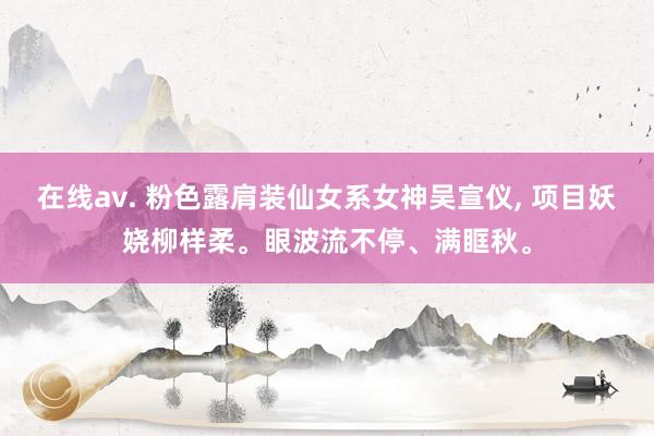 在线av. 粉色露肩装仙女系女神吴宣仪, 项目妖娆柳样柔。眼波流不停、满眶秋。