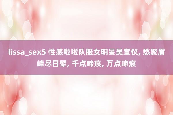 lissa_sex5 性感啦啦队服女明星吴宣仪, 愁聚眉峰尽日颦, 千点啼痕, 万点啼痕
