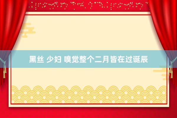 黑丝 少妇 嗅觉整个二月皆在过诞辰