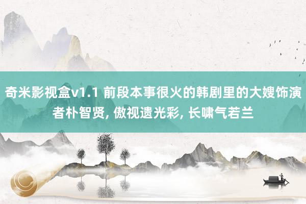 奇米影视盒v1.1 前段本事很火的韩剧里的大嫂饰演者朴智贤, 傲视遗光彩, 长啸气若兰